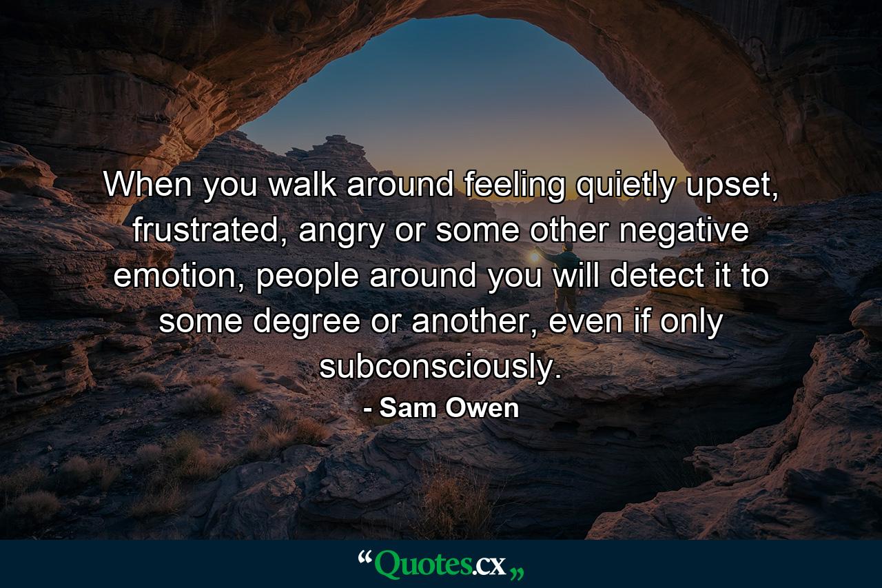 When you walk around feeling quietly upset, frustrated, angry or some other negative emotion, people around you will detect it to some degree or another, even if only subconsciously. - Quote by Sam Owen