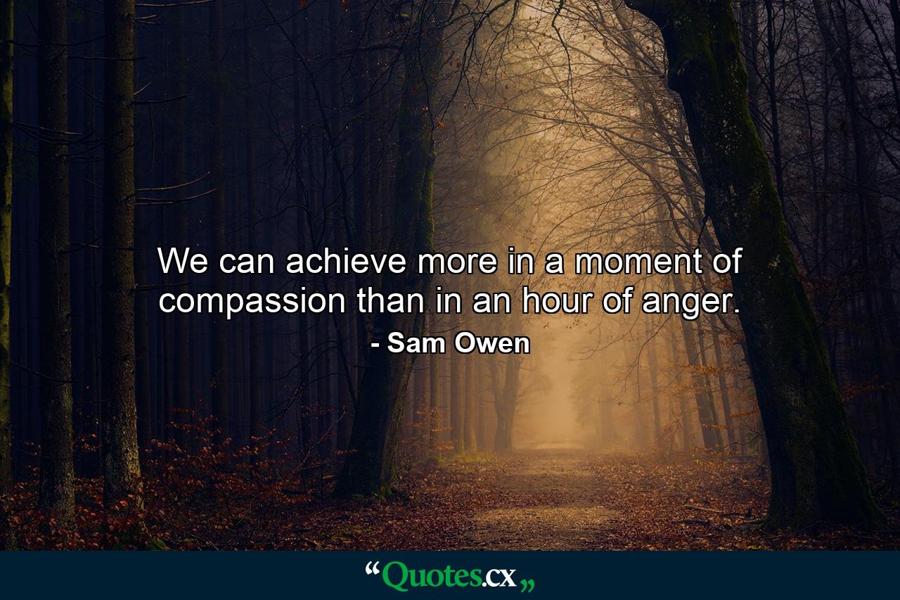 We can achieve more in a moment of compassion than in an hour of anger. - Quote by Sam Owen