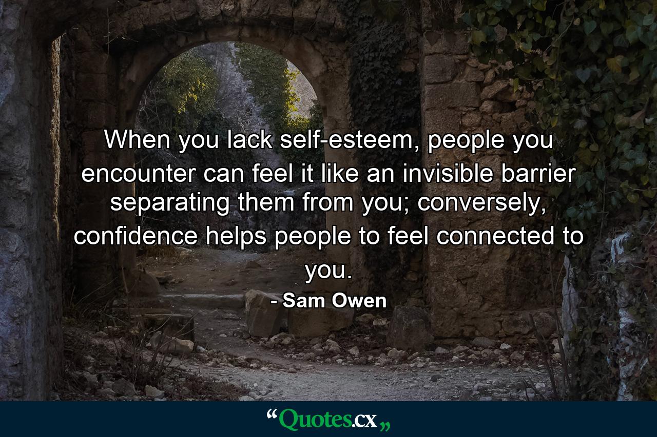 When you lack self-esteem, people you encounter can feel it like an invisible barrier separating them from you; conversely, confidence helps people to feel connected to you. - Quote by Sam Owen