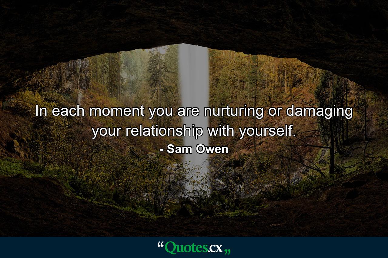 In each moment you are nurturing or damaging your relationship with yourself. - Quote by Sam Owen