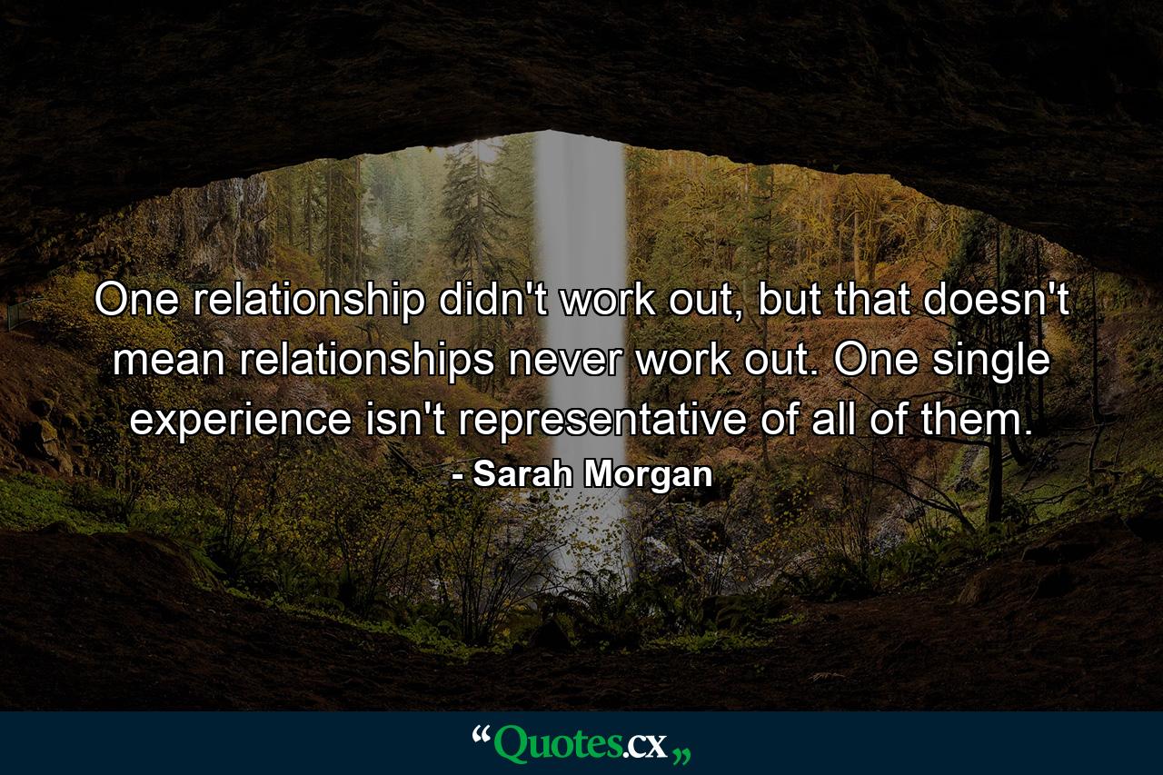 One relationship didn't work out, but that doesn't mean relationships never work out. One single experience isn't representative of all of them. - Quote by Sarah Morgan