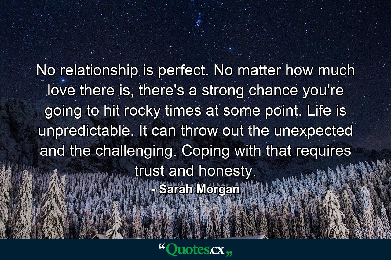 No relationship is perfect. No matter how much love there is, there's a strong chance you're going to hit rocky times at some point. Life is unpredictable. It can throw out the unexpected and the challenging. Coping with that requires trust and honesty. - Quote by Sarah Morgan