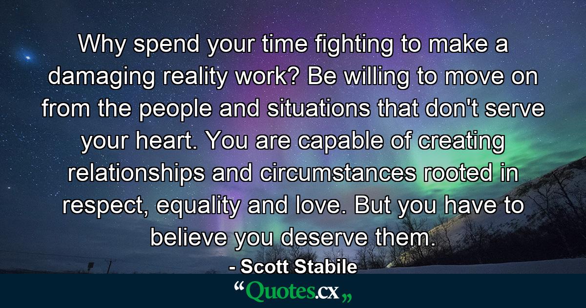 Why spend your time fighting to make a damaging reality work? Be willing to move on from the people and situations that don't serve your heart. You are capable of creating relationships and circumstances rooted in respect, equality and love. But you have to believe you deserve them. - Quote by Scott Stabile