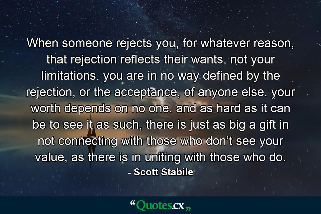 When someone rejects you, for whatever reason, that rejection reflects their wants, not your limitations. you are in no way defined by the rejection, or the acceptance, of anyone else. your worth depends on no one. and as hard as it can be to see it as such, there is just as big a gift in not connecting with those who don’t see your value, as there is in uniting with those who do. - Quote by Scott Stabile