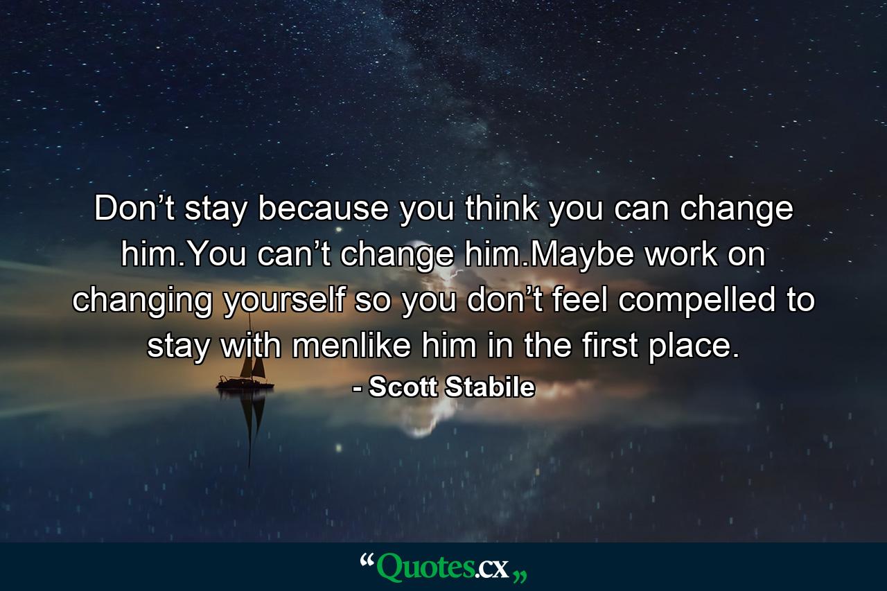 Don’t stay because you think you can change him.You can’t change him.Maybe work on changing yourself so you don’t feel compelled to stay with menlike him in the first place. - Quote by Scott Stabile