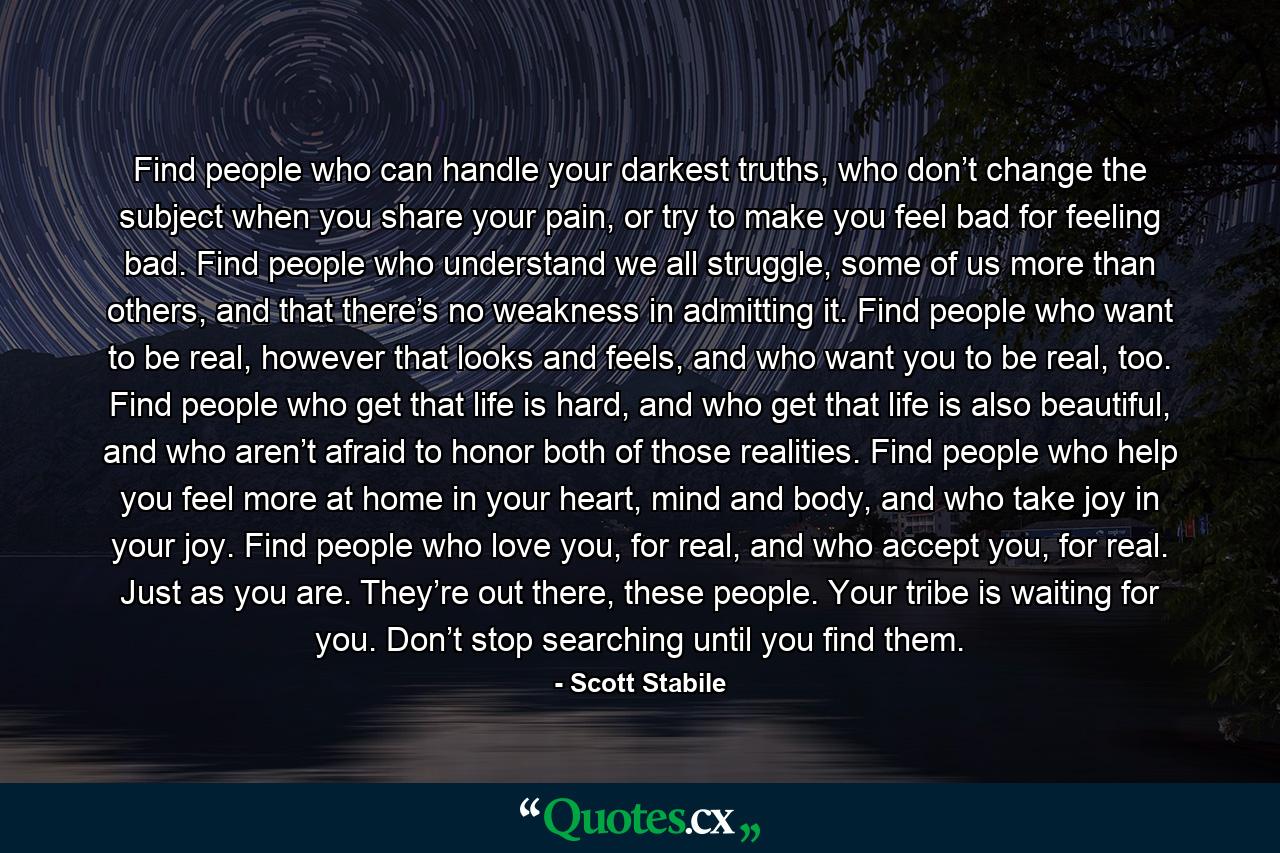 Find people who can handle your darkest truths, who don’t change the subject when you share your pain, or try to make you feel bad for feeling bad. Find people who understand we all struggle, some of us more than others, and that there’s no weakness in admitting it. Find people who want to be real, however that looks and feels, and who want you to be real, too. Find people who get that life is hard, and who get that life is also beautiful, and who aren’t afraid to honor both of those realities. Find people who help you feel more at home in your heart, mind and body, and who take joy in your joy. Find people who love you, for real, and who accept you, for real. Just as you are. They’re out there, these people. Your tribe is waiting for you. Don’t stop searching until you find them. - Quote by Scott Stabile