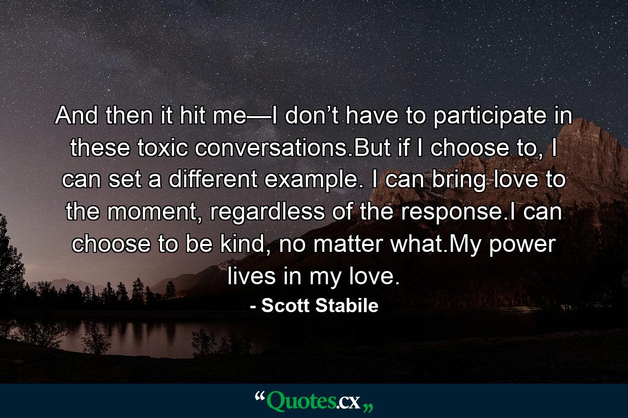 And then it hit me—I don’t have to participate in these toxic conversations.But if I choose to, I can set a different example. I can bring love to the moment, regardless of the response.I can choose to be kind, no matter what.My power lives in my love. - Quote by Scott Stabile