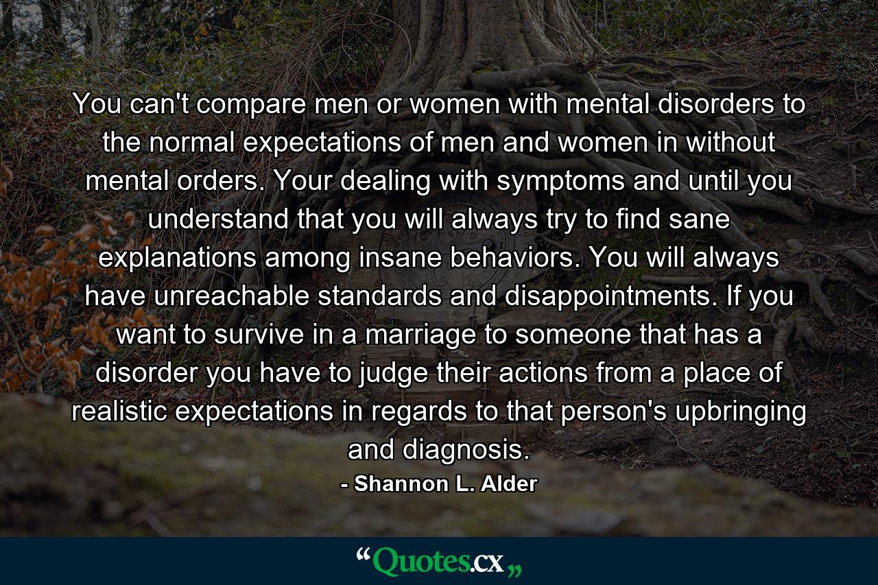 You can't compare men or women with mental disorders to the normal expectations of men and women in without mental orders. Your dealing with symptoms and until you understand that you will always try to find sane explanations among insane behaviors. You will always have unreachable standards and disappointments. If you want to survive in a marriage to someone that has a disorder you have to judge their actions from a place of realistic expectations in regards to that person's upbringing and diagnosis. - Quote by Shannon L. Alder