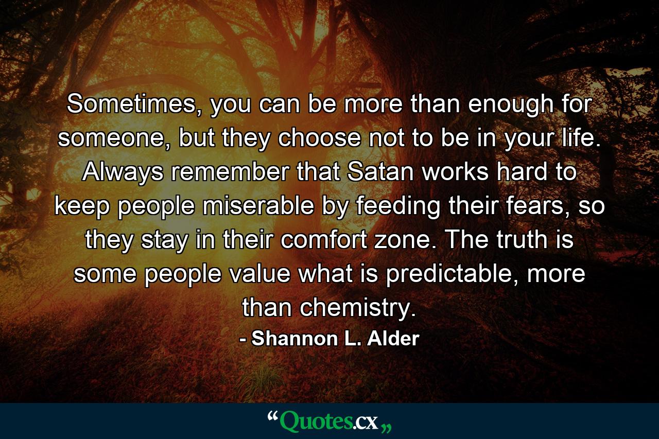 Sometimes, you can be more than enough for someone, but they choose not to be in your life. Always remember that Satan works hard to keep people miserable by feeding their fears, so they stay in their comfort zone. The truth is some people value what is predictable, more than chemistry. - Quote by Shannon L. Alder