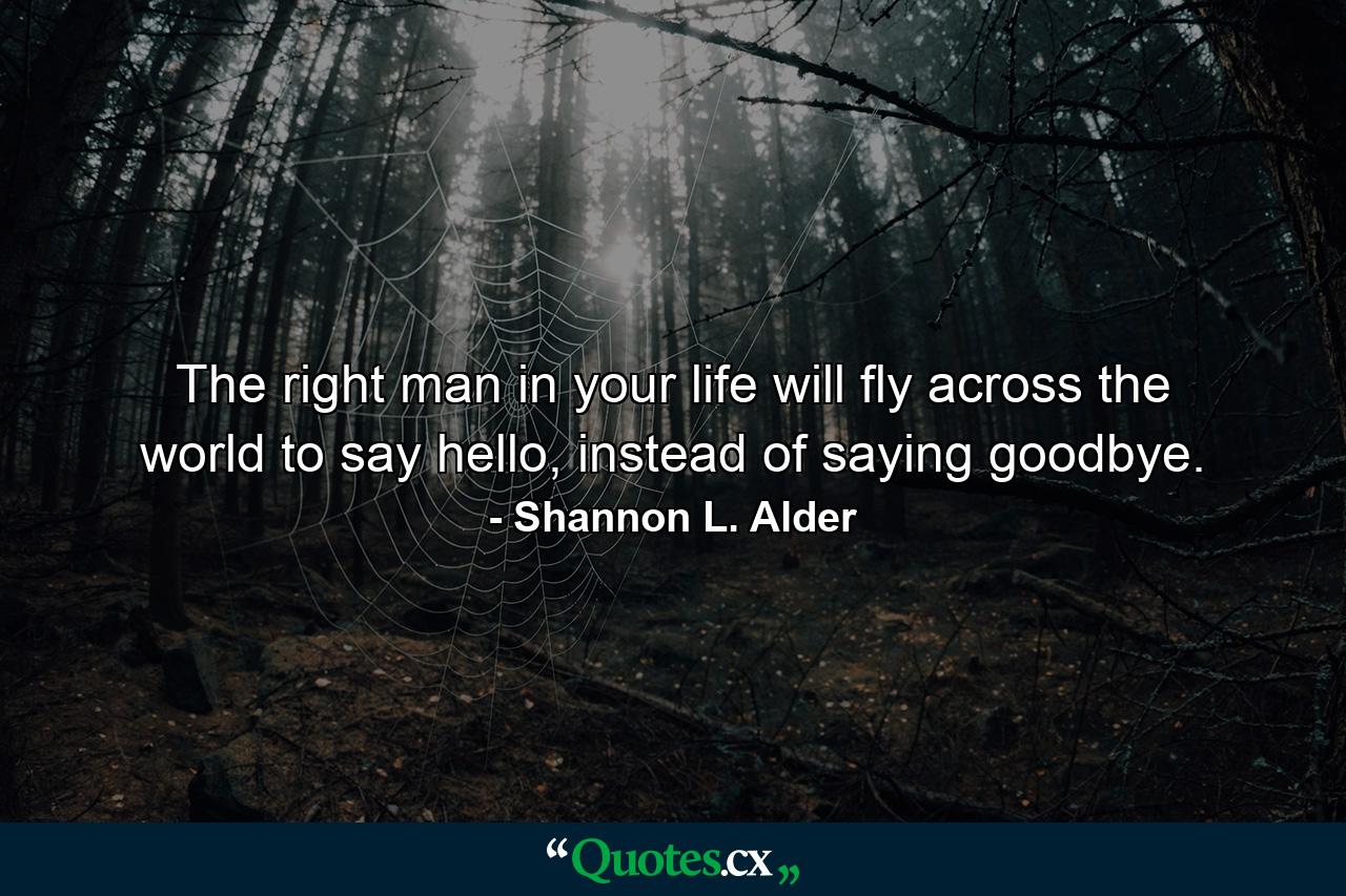 The right man in your life will fly across the world to say hello, instead of saying goodbye. - Quote by Shannon L. Alder