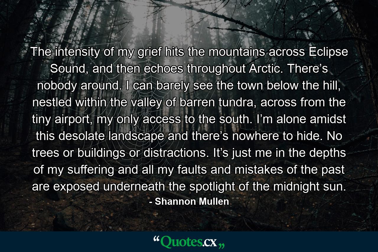 The intensity of my grief hits the mountains across Eclipse Sound, and then echoes throughout Arctic. There’s nobody around. I can barely see the town below the hill, nestled within the valley of barren tundra, across from the tiny airport, my only access to the south. I’m alone amidst this desolate landscape and there’s nowhere to hide. No trees or buildings or distractions. It’s just me in the depths of my suffering and all my faults and mistakes of the past are exposed underneath the spotlight of the midnight sun. - Quote by Shannon Mullen