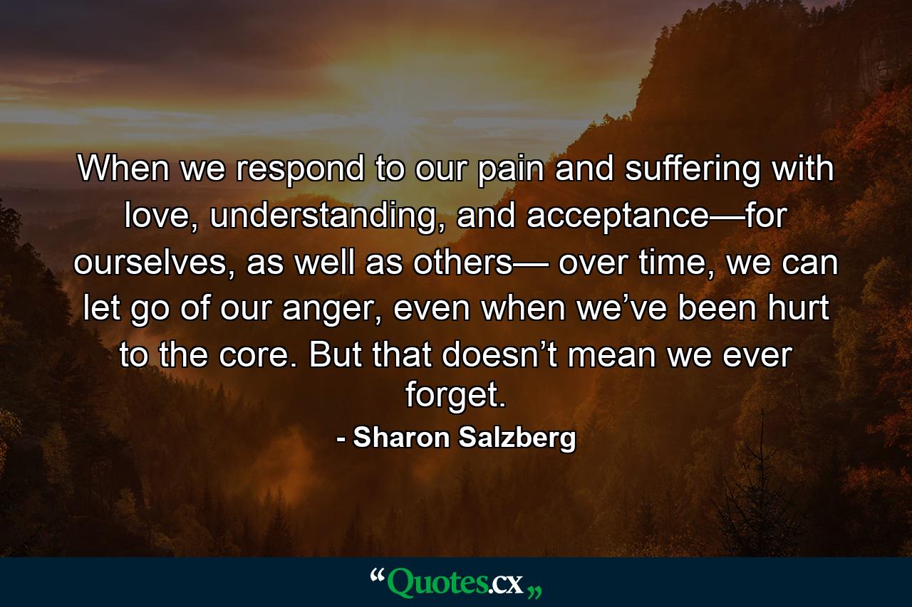 When we respond to our pain and suffering with love, understanding, and acceptance—for ourselves, as well as others— over time, we can let go of our anger, even when we’ve been hurt to the core. But that doesn’t mean we ever forget. - Quote by Sharon Salzberg