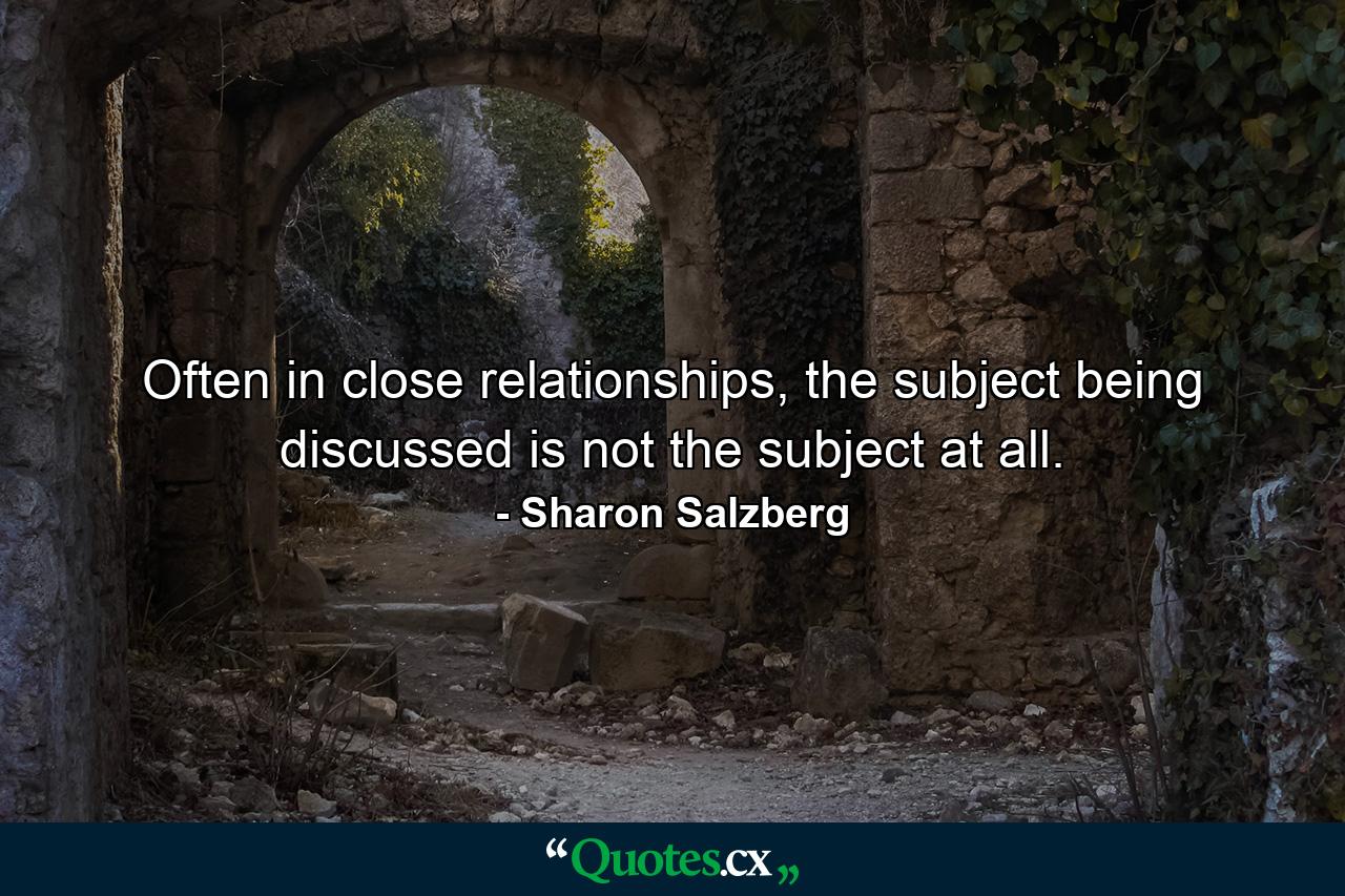 Often in close relationships, the subject being discussed is not the subject at all. - Quote by Sharon Salzberg