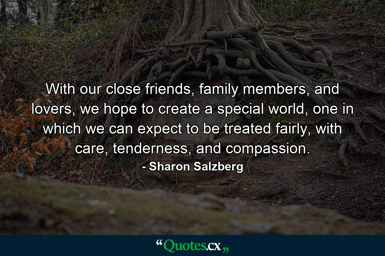 With our close friends, family members, and lovers, we hope to create a special world, one in which we can expect to be treated fairly, with care, tenderness, and compassion. - Quote by Sharon Salzberg