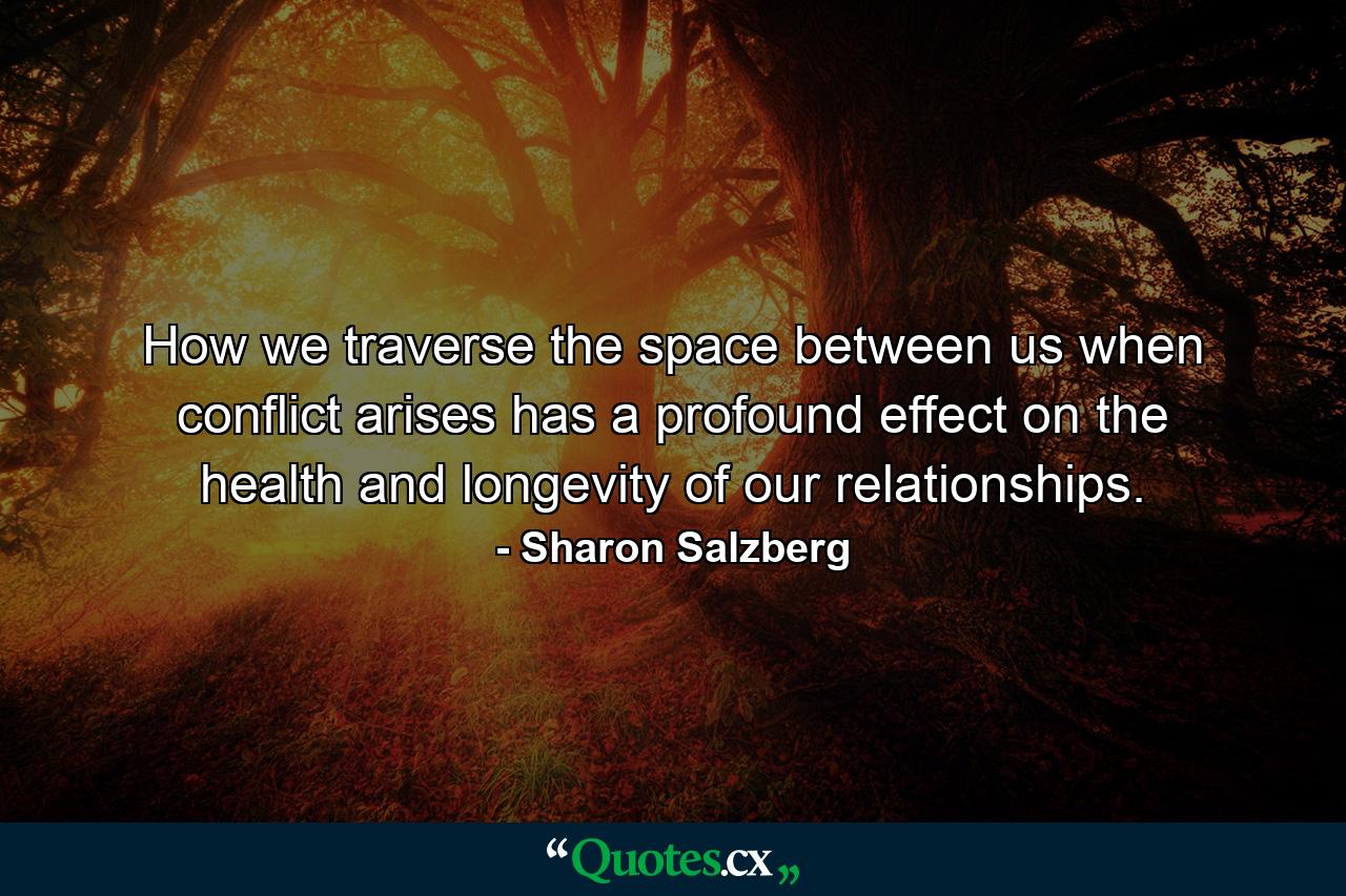 How we traverse the space between us when conflict arises has a profound effect on the health and longevity of our relationships. - Quote by Sharon Salzberg