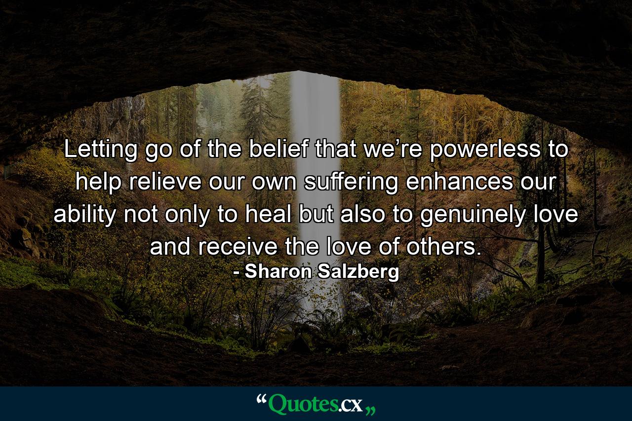 Letting go of the belief that we’re powerless to help relieve our own suffering enhances our ability not only to heal but also to genuinely love and receive the love of others. - Quote by Sharon Salzberg