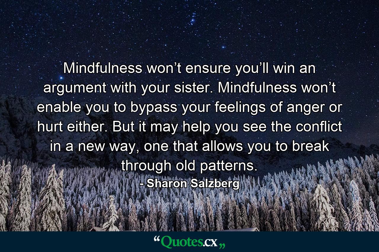 Mindfulness won’t ensure you’ll win an argument with your sister. Mindfulness won’t enable you to bypass your feelings of anger or hurt either. But it may help you see the conflict in a new way, one that allows you to break through old patterns. - Quote by Sharon Salzberg