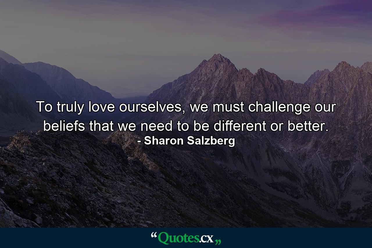 To truly love ourselves, we must challenge our beliefs that we need to be different or better. - Quote by Sharon Salzberg