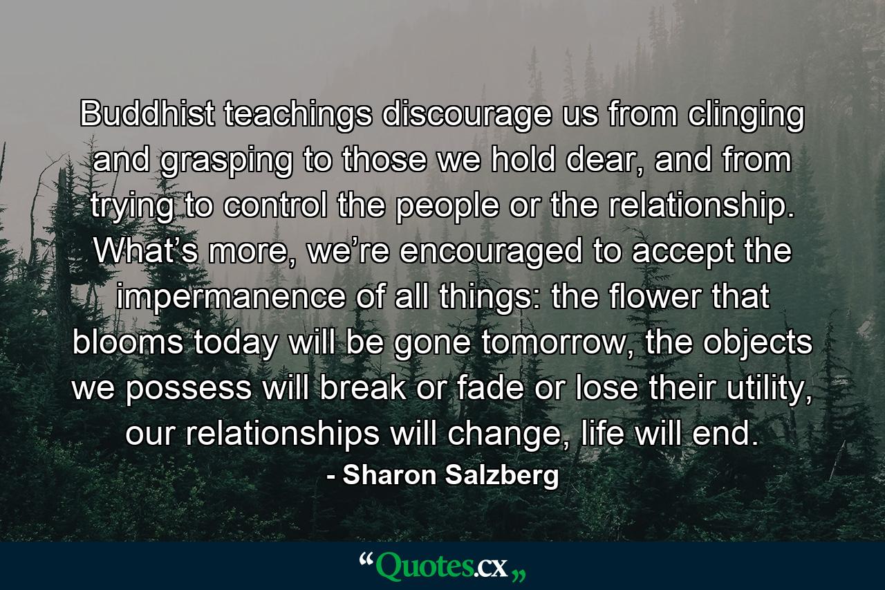 Buddhist teachings discourage us from clinging and grasping to those we hold dear, and from trying to control the people or the relationship. What’s more, we’re encouraged to accept the impermanence of all things: the flower that blooms today will be gone tomorrow, the objects we possess will break or fade or lose their utility, our relationships will change, life will end. - Quote by Sharon Salzberg