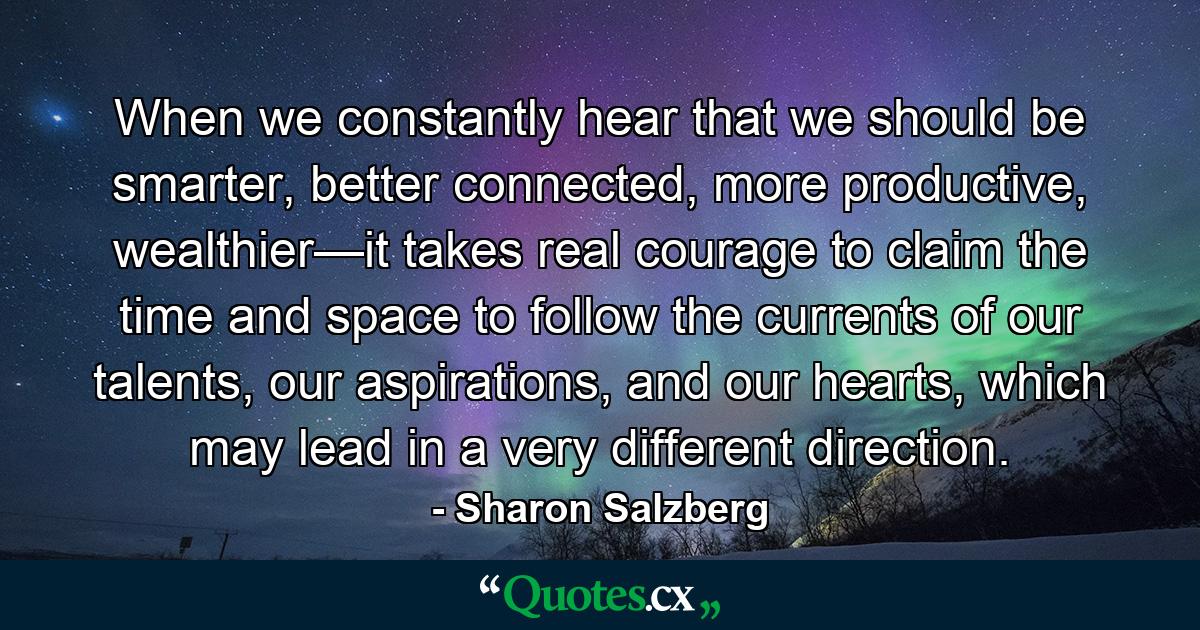 When we constantly hear that we should be smarter, better connected, more productive, wealthier—it takes real courage to claim the time and space to follow the currents of our talents, our aspirations, and our hearts, which may lead in a very different direction. - Quote by Sharon Salzberg