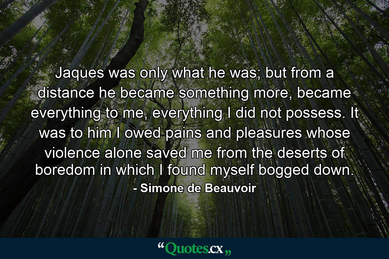 Jaques was only what he was; but from a distance he became something more, became everything to me, everything I did not possess. It was to him I owed pains and pleasures whose violence alone saved me from the deserts of boredom in which I found myself bogged down. - Quote by Simone de Beauvoir