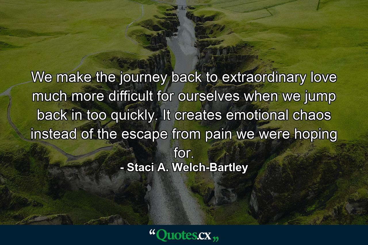 We make the journey back to extraordinary love much more difficult for ourselves when we jump back in too quickly. It creates emotional chaos instead of the escape from pain we were hoping for. - Quote by Staci A. Welch-Bartley