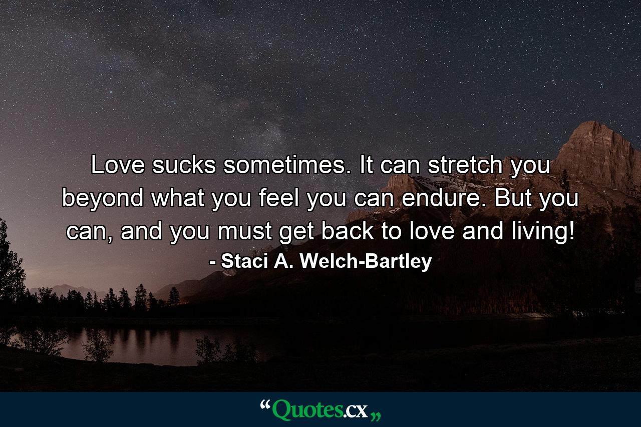 Love sucks sometimes. It can stretch you beyond what you feel you can endure. But you can, and you must get back to love and living! - Quote by Staci A. Welch-Bartley