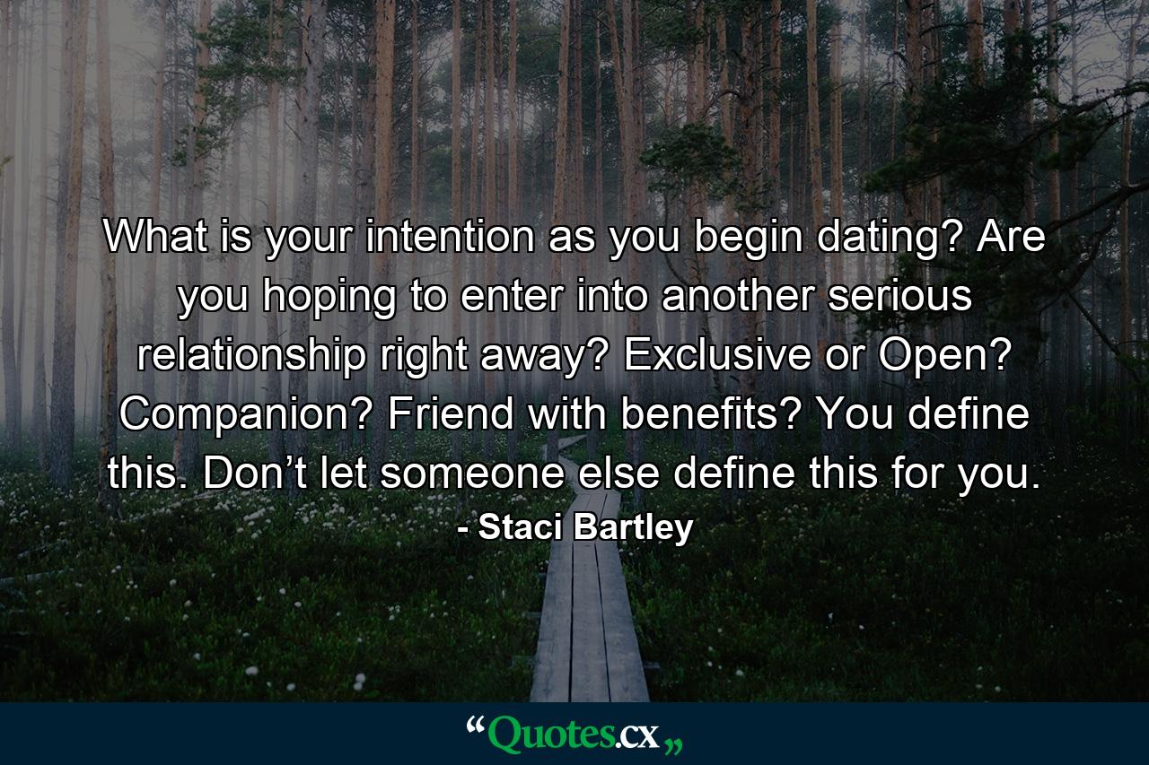 What is your intention as you begin dating? Are you hoping to enter into another serious relationship right away? Exclusive or Open? Companion? Friend with benefits? You define this. Don’t let someone else define this for you. - Quote by Staci Bartley