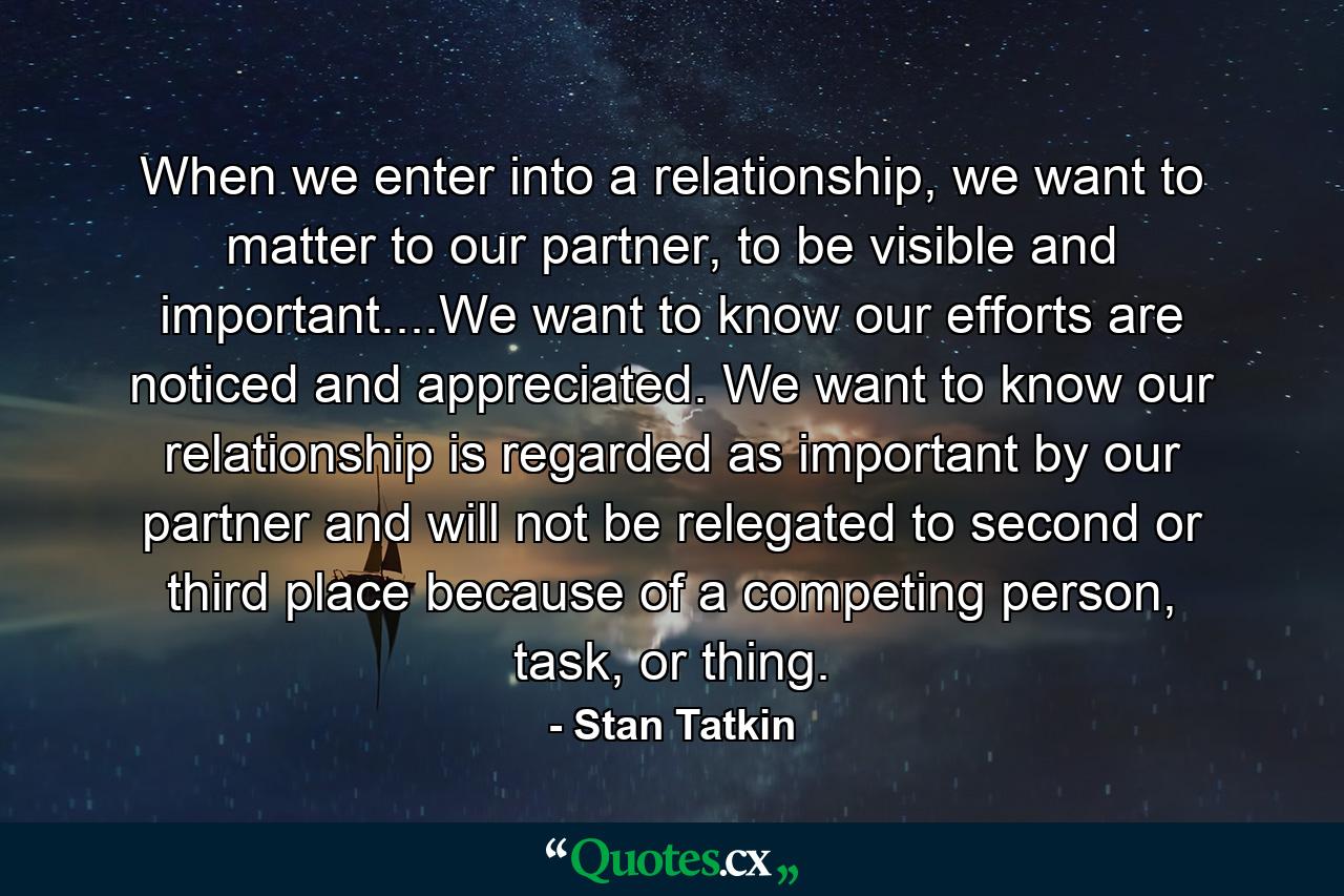 When we enter into a relationship, we want to matter to our partner, to be visible and important....We want to know our efforts are noticed and appreciated. We want to know our relationship is regarded as important by our partner and will not be relegated to second or third place because of a competing person, task, or thing. - Quote by Stan Tatkin