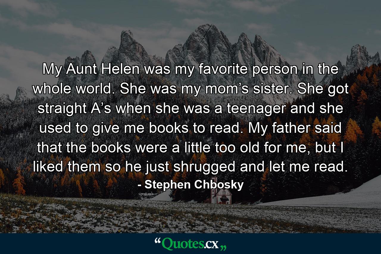 My Aunt Helen was my favorite person in the whole world. She was my mom’s sister. She got straight A’s when she was a teenager and she used to give me books to read. My father said that the books were a little too old for me, but I liked them so he just shrugged and let me read. - Quote by Stephen Chbosky