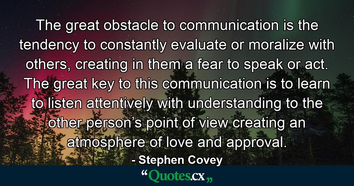 The great obstacle to communication is the tendency to constantly evaluate or moralize with others, creating in them a fear to speak or act. The great key to this communication is to learn to listen attentively with understanding to the other person’s point of view creating an atmosphere of love and approval. - Quote by Stephen Covey