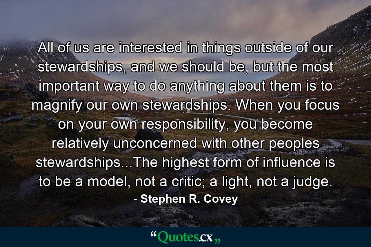 All of us are interested in things outside of our stewardships, and we should be, but the most important way to do anything about them is to magnify our own stewardships. When you focus on your own responsibility, you become relatively unconcerned with other peoples stewardships...The highest form of influence is to be a model, not a critic; a light, not a judge. - Quote by Stephen R. Covey