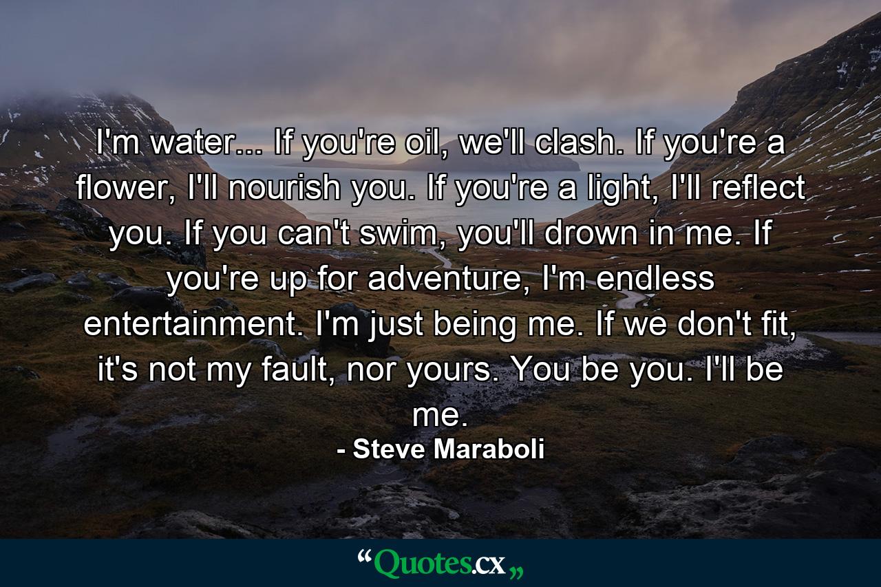 I'm water... If you're oil, we'll clash. If you're a flower, I'll nourish you. If you're a light, I'll reflect you. If you can't swim, you'll drown in me. If you're up for adventure, I'm endless entertainment. I'm just being me. If we don't fit, it's not my fault, nor yours. You be you. I'll be me. - Quote by Steve Maraboli