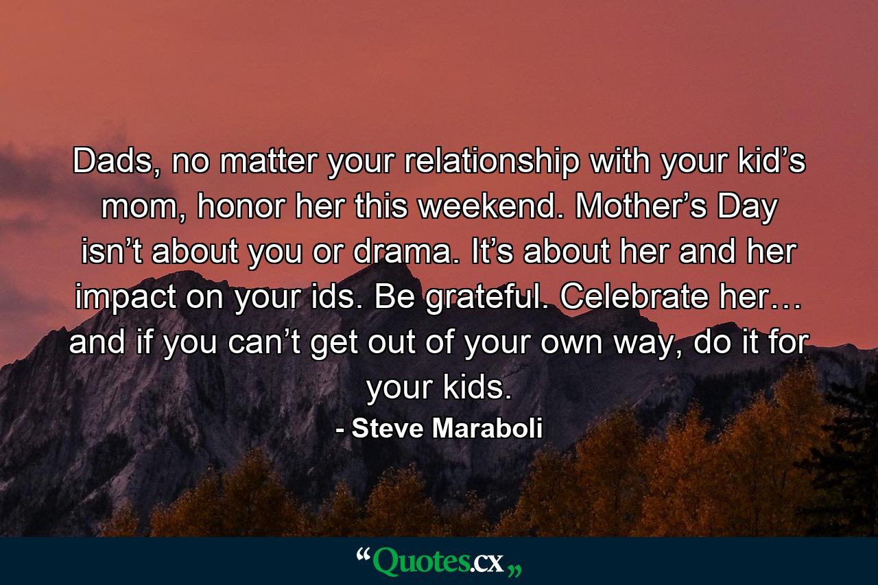 Dads, no matter your relationship with your kid’s mom, honor her this weekend. Mother’s Day isn’t about you or drama. It’s about her and her impact on your ids. Be grateful. Celebrate her… and if you can’t get out of your own way, do it for your kids. - Quote by Steve Maraboli