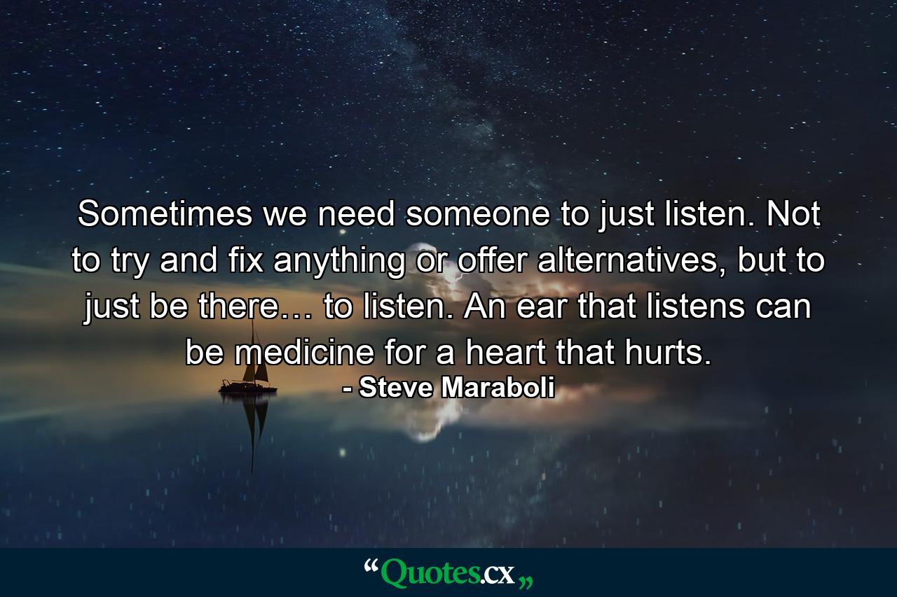 Sometimes we need someone to just listen. Not to try and fix anything or offer alternatives, but to just be there… to listen. An ear that listens can be medicine for a heart that hurts. - Quote by Steve Maraboli