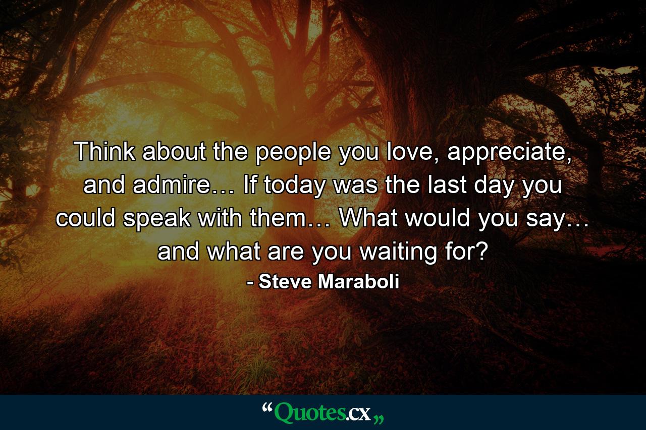 Think about the people you love, appreciate, and admire… If today was the last day you could speak with them… What would you say… and what are you waiting for? - Quote by Steve Maraboli