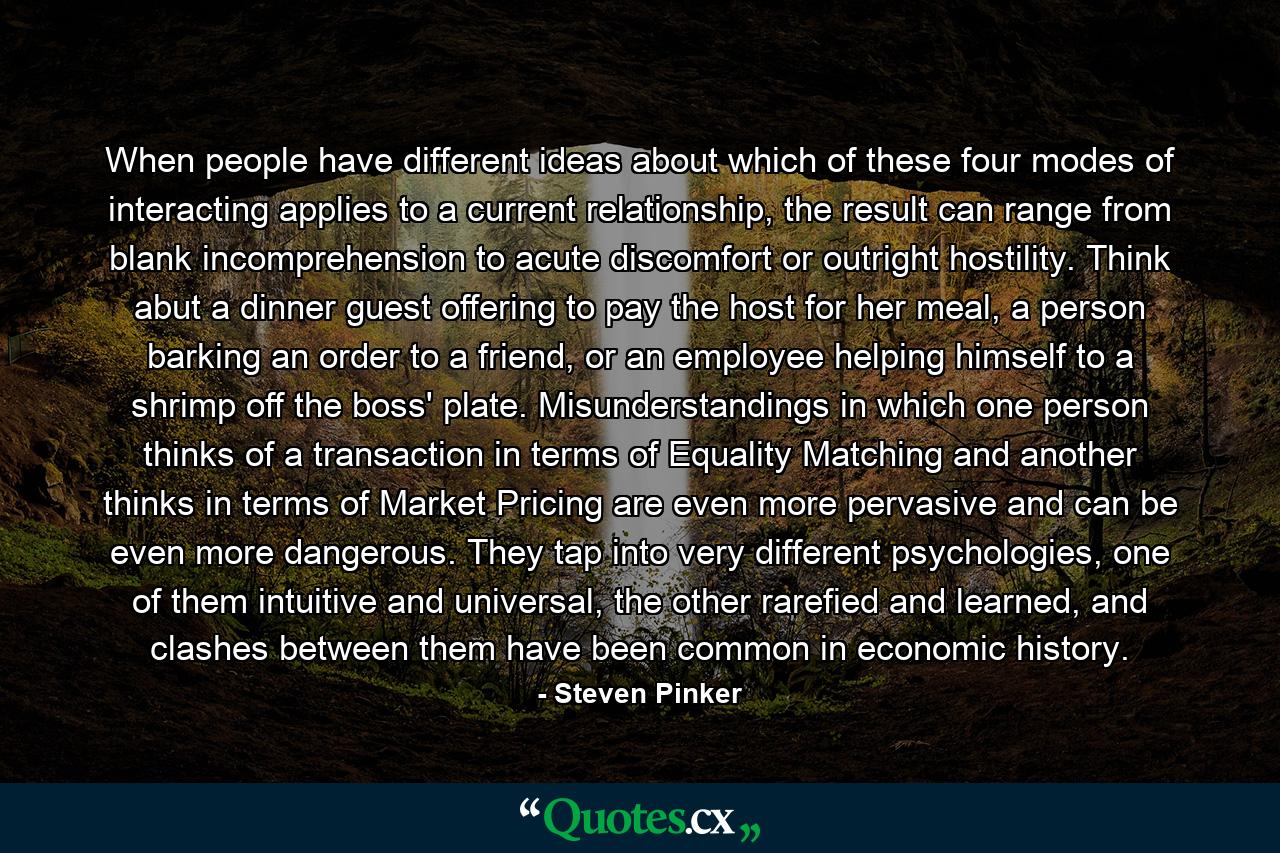 When people have different ideas about which of these four modes of interacting applies to a current relationship, the result can range from blank incomprehension to acute discomfort or outright hostility. Think abut a dinner guest offering to pay the host for her meal, a person barking an order to a friend, or an employee helping himself to a shrimp off the boss' plate. Misunderstandings in which one person thinks of a transaction in terms of Equality Matching and another thinks in terms of Market Pricing are even more pervasive and can be even more dangerous. They tap into very different psychologies, one of them intuitive and universal, the other rarefied and learned, and clashes between them have been common in economic history. - Quote by Steven Pinker