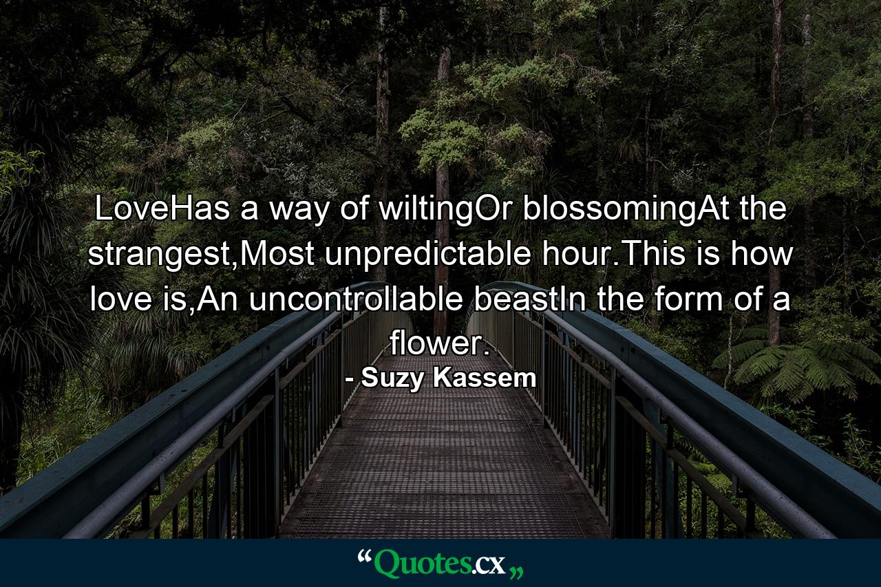 LoveHas a way of wiltingOr blossomingAt the strangest,Most unpredictable hour.This is how love is,An uncontrollable beastIn the form of a flower. - Quote by Suzy Kassem