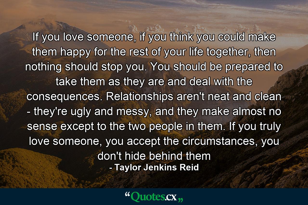 If you love someone, if you think you could make them happy for the rest of your life together, then nothing should stop you. You should be prepared to take them as they are and deal with the consequences. Relationships aren't neat and clean - they're ugly and messy, and they make almost no sense except to the two people in them. If you truly love someone, you accept the circumstances, you don't hide behind them - Quote by Taylor Jenkins Reid