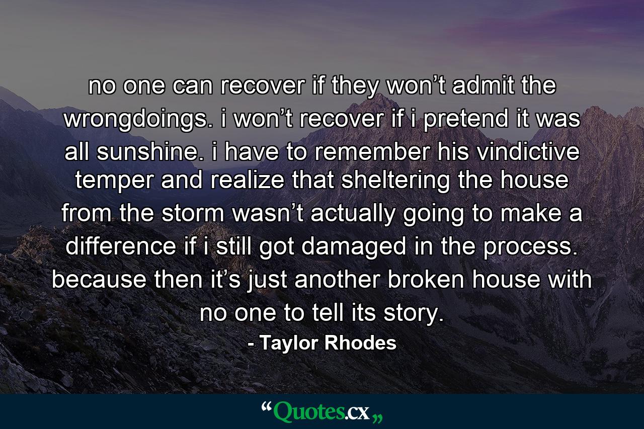 no one can recover if they won’t admit the wrongdoings. i won’t recover if i pretend it was all sunshine. i have to remember his vindictive temper and realize that sheltering the house from the storm wasn’t actually going to make a difference if i still got damaged in the process. because then it’s just another broken house with no one to tell its story. - Quote by Taylor Rhodes