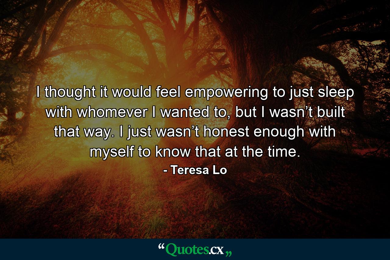 I thought it would feel empowering to just sleep with whomever I wanted to, but I wasn’t built that way. I just wasn’t honest enough with myself to know that at the time. - Quote by Teresa Lo