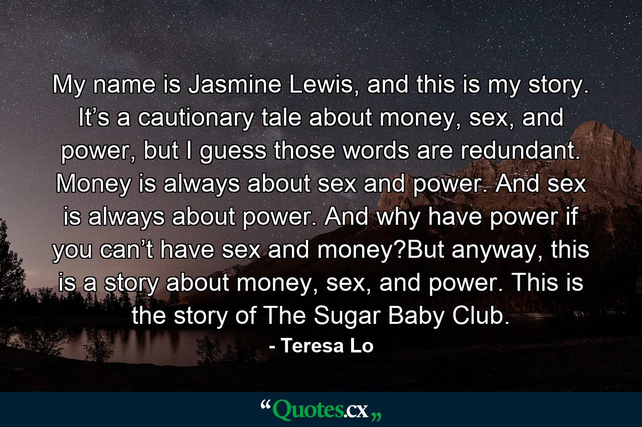 My name is Jasmine Lewis, and this is my story. It’s a cautionary tale about money, sex, and power, but I guess those words are redundant. Money is always about sex and power. And sex is always about power. And why have power if you can’t have sex and money?But anyway, this is a story about money, sex, and power. This is the story of The Sugar Baby Club. - Quote by Teresa Lo