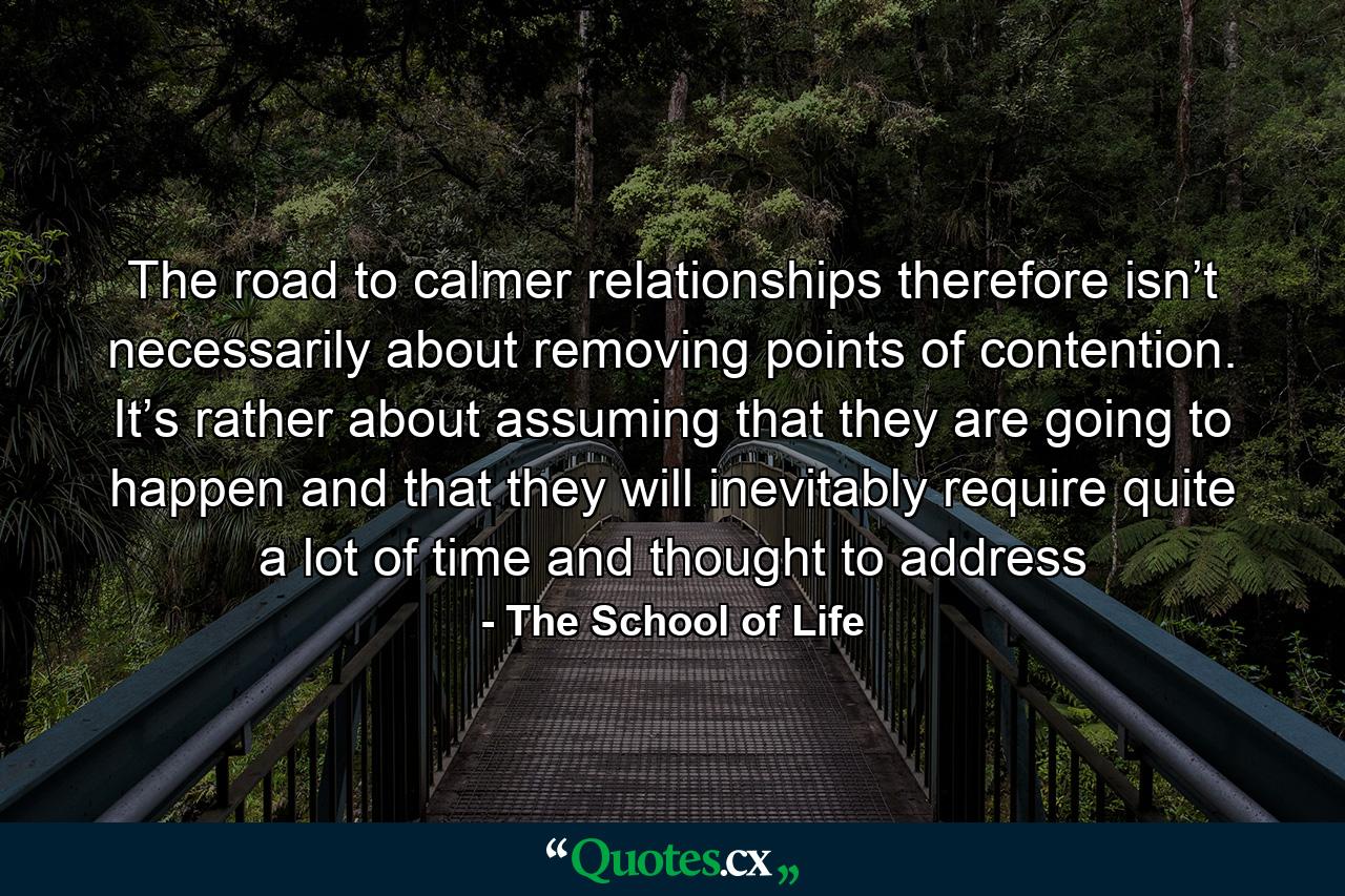 The road to calmer relationships therefore isn’t necessarily about removing points of contention. It’s rather about assuming that they are going to happen and that they will inevitably require quite a lot of time and thought to address - Quote by The School of Life