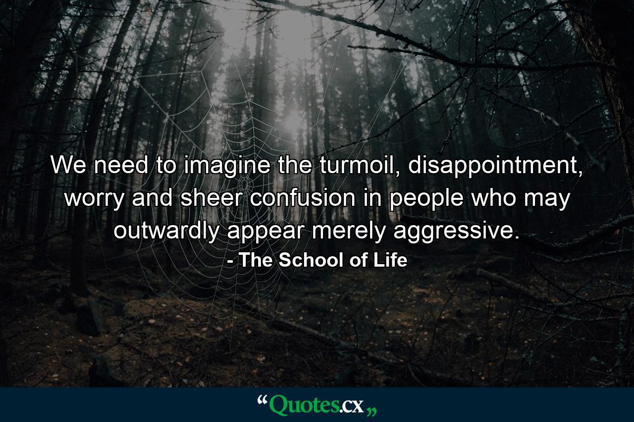 We need to imagine the turmoil, disappointment, worry and sheer confusion in people who may outwardly appear merely aggressive. - Quote by The School of Life