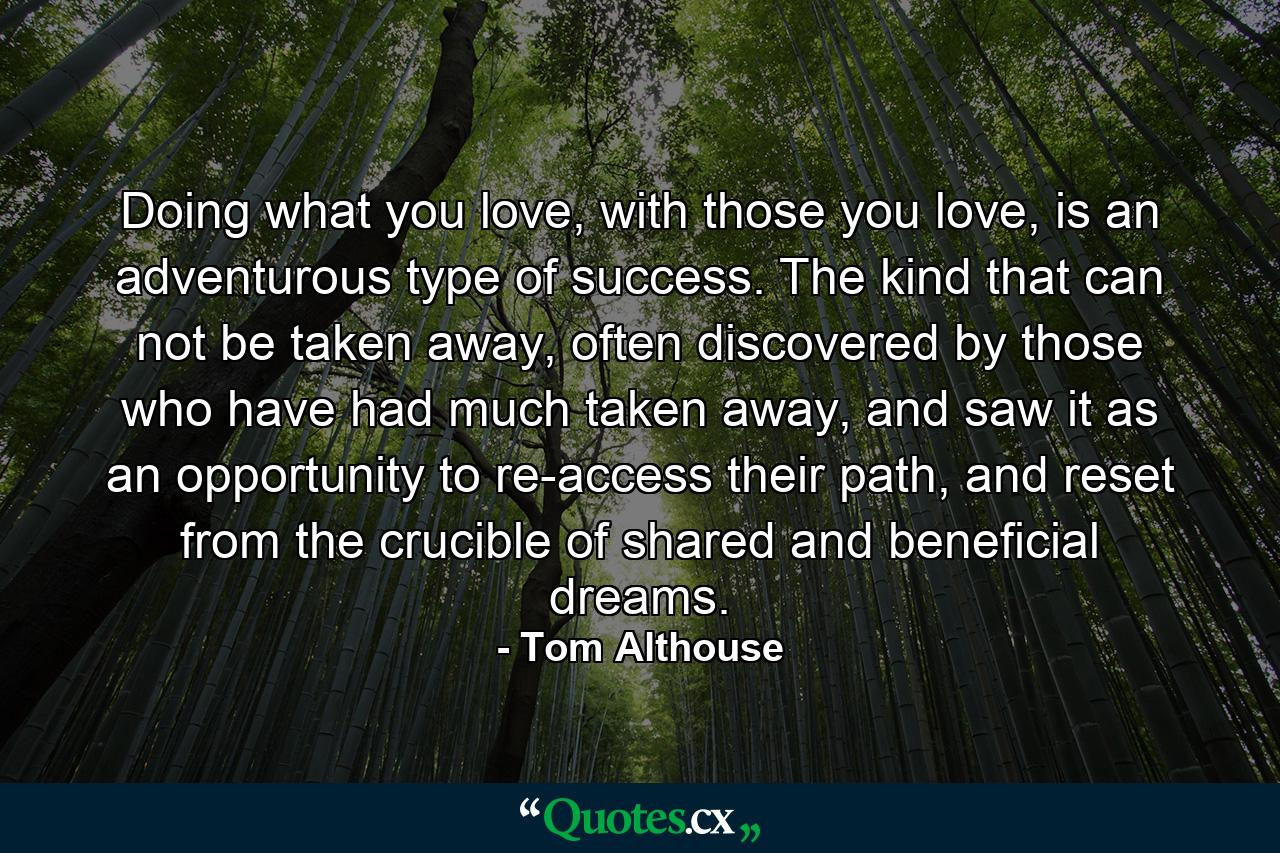 Doing what you love, with those you love, is an adventurous type of success. The kind that can not be taken away, often discovered by those who have had much taken away, and saw it as an opportunity to re-access their path, and reset from the crucible of shared and beneficial dreams. - Quote by Tom Althouse