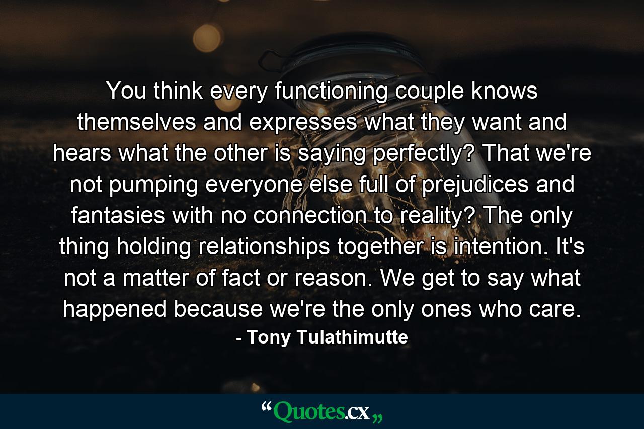 You think every functioning couple knows themselves and expresses what they want and hears what the other is saying perfectly? That we're not pumping everyone else full of prejudices and fantasies with no connection to reality? The only thing holding relationships together is intention. It's not a matter of fact or reason. We get to say what happened because we're the only ones who care. - Quote by Tony Tulathimutte