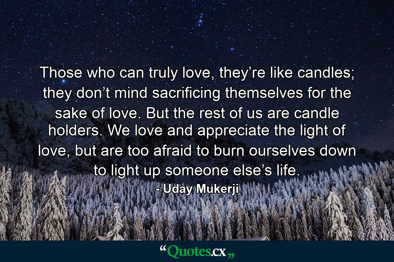 Those who can truly love, they’re like candles; they don’t mind sacrificing themselves for the sake of love. But the rest of us are candle holders. We love and appreciate the light of love, but are too afraid to burn ourselves down to light up someone else’s life. - Quote by Uday Mukerji