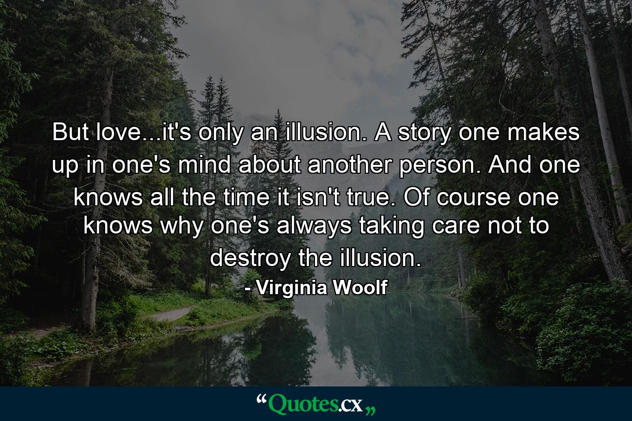 But love...it's only an illusion. A story one makes up in one's mind about another person. And one knows all the time it isn't true. Of course one knows why one's always taking care not to destroy the illusion. - Quote by Virginia Woolf