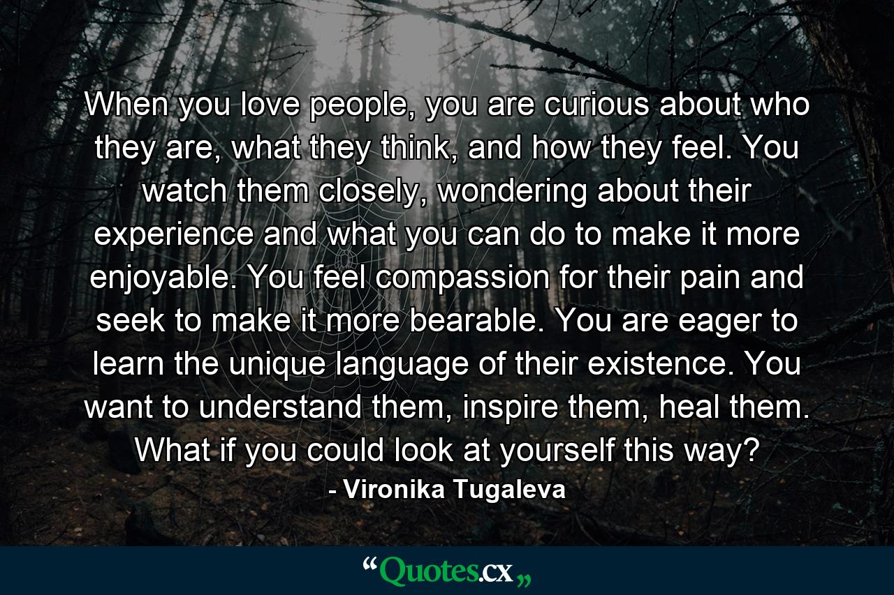 When you love people, you are curious about who they are, what they think, and how they feel. You watch them closely, wondering about their experience and what you can do to make it more enjoyable. You feel compassion for their pain and seek to make it more bearable. You are eager to learn the unique language of their existence. You want to understand them, inspire them, heal them. What if you could look at yourself this way? - Quote by Vironika Tugaleva