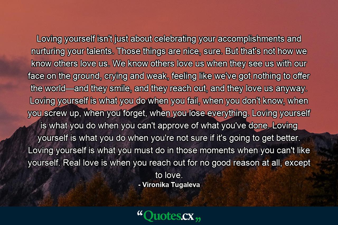 Loving yourself isn't just about celebrating your accomplishments and nurturing your talents. Those things are nice, sure. But that's not how we know others love us. We know others love us when they see us with our face on the ground, crying and weak, feeling like we've got nothing to offer the world—and they smile, and they reach out, and they love us anyway. Loving yourself is what you do when you fail, when you don't know, when you screw up, when you forget, when you lose everything. Loving yourself is what you do when you can't approve of what you've done. Loving yourself is what you do when you're not sure if it's going to get better. Loving yourself is what you must do in those moments when you can't like yourself. Real love is when you reach out for no good reason at all, except to love. - Quote by Vironika Tugaleva